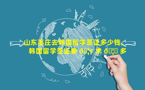山东枣庄去韩国留学签证多少钱,韩国留学签证要 🦢 求 🦟 多少存款